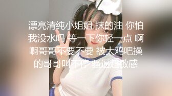 漂亮清纯小姐姐 抹的油 你怕我没水吗 等一下你轻一点 啊啊哥哥不要不要 被大鸡吧操的哥哥叫不停 骚逼超敏感