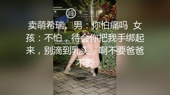 卖萌希瑞。男：你怕痛吗  女孩：不怕，待会你把我手绑起来，别滴到乳头，啊不要爸爸不要