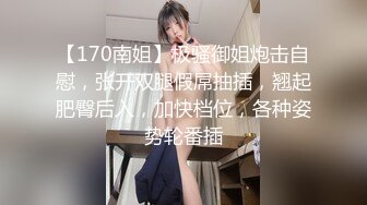 【170南姐】极骚御姐炮击自慰，张开双腿假屌抽插，翘起肥臀后入，加快档位，各种姿势轮番插