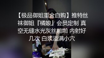 【极品御姐重金自购】推特丝袜御姐『橘娘』会员定制 真空无缝水光灰丝啪啪 内射好几次 白浆溢满小穴