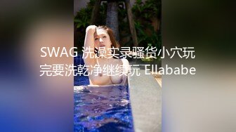 SWAG 洗澡实录骚货小穴玩完要洗乾净继续玩 Ellababe