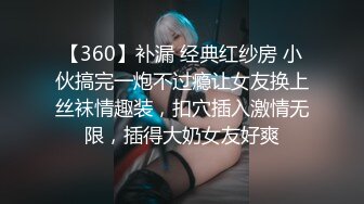 【360】补漏 经典红纱房 小伙搞完一炮不过瘾让女友换上丝袜情趣装，扣穴插入激情无限，插得大奶女友好爽