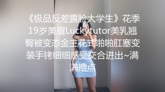 《极品反差露脸大学生》花季19岁美眉Luckytutor美乳翘臀被变态金主花式啪啪肛塞变装手铐细细感受交合进出~满满撸点