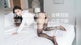 爆乳粉穴眼镜美妞，全裸双指扣逼，真的很敏感，白浆不断流出，搞得小穴湿湿