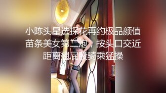 小陈头星选探花再约极品颜值苗条美女第二炮，按头口交近距离翘屁股骑乘猛操