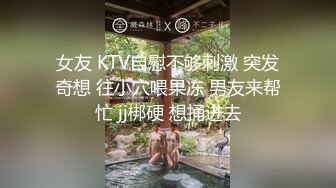 女友 KTV自慰不够刺激 突发奇想 往小穴喂果冻 男友来帮忙 jj梆硬 想捅进去