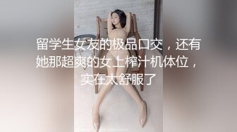 留学生女友的极品口交，还有她那超爽的女上榨汁机体位，实在太舒服了