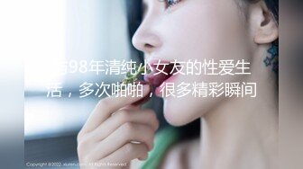 与98年清纯小女友的性爱生活，多次啪啪，很多精彩瞬间