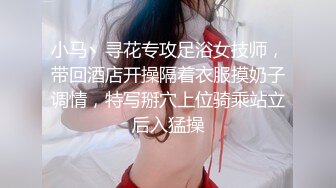 小马丶寻花专攻足浴女技师，带回酒店开操隔着衣服摸奶子调情，特写掰穴上位骑乘站立后入猛操