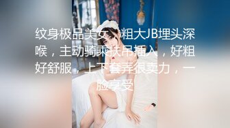 纹身极品美女，粗大JB埋头深喉，主动骑乘扶吊插入，好粗好舒服，上下套弄很卖力，一脸享受